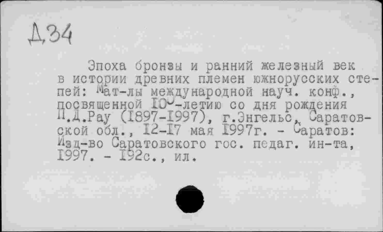 ﻿Д34
Эпоха бронзы и ранний железный век в истории древних племен южнорусских степей: %т-лы международной науч, конф., посвященной ICH-ле тию со дня рождения н.Д.Рау (1897-1997), г.Энгельс^ Саратовской обл., 12-17 мая 1997г. - ^аратов: Изд-во Саратовского гос. педаг. ин-та, 1997. - 192с., ил.